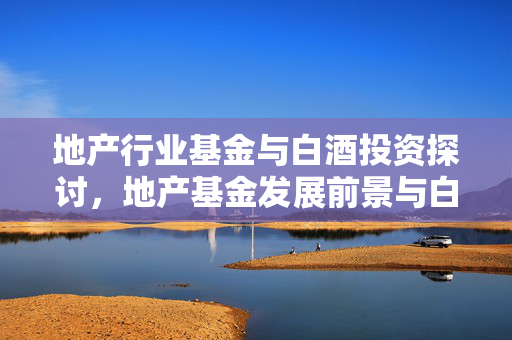 地产行业基金与白酒投资探讨，地产基金发展前景与白酒知识