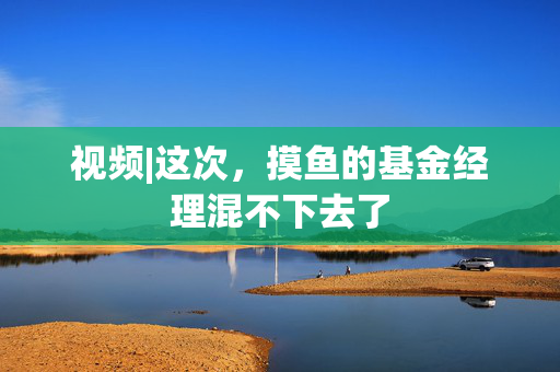 视频|这次，摸鱼的基金经理混不下去了