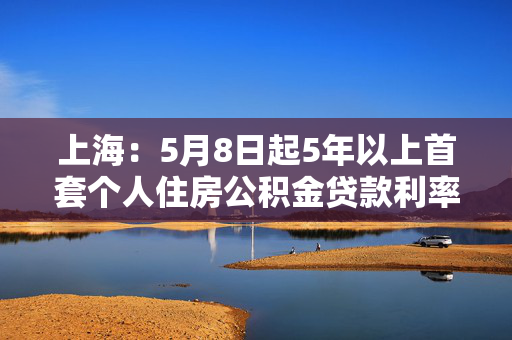 上海：5月8日起5年以上首套个人住房公积金贷款利率下调至2.6%