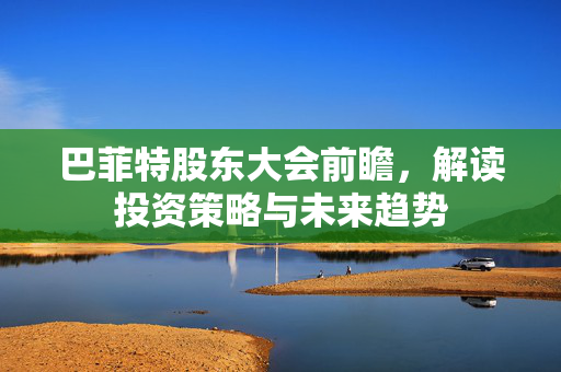 巴菲特股东大会前瞻，解读投资策略与未来趋势