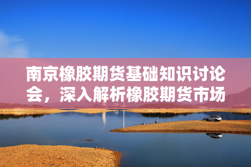 南京橡胶期货基础知识讨论会，深入解析橡胶期货市场