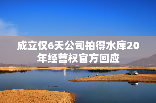 成立仅6天公司拍得水库20年经营权官方回应