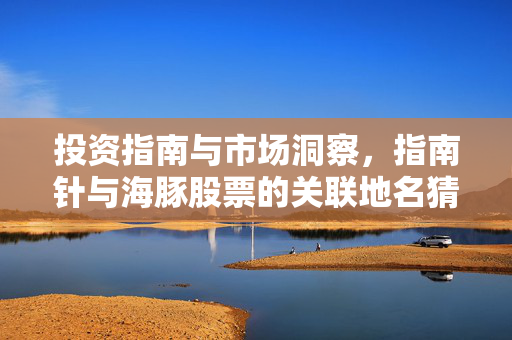 投资指南与市场洞察，指南针与海豚股票的关联地名猜测