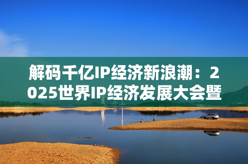 解码千亿IP经济新浪潮：2025世界IP经济发展大会暨全球IP授权博览会即将召开