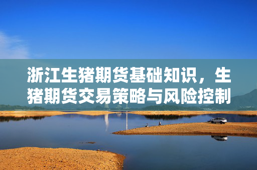 浙江生猪期货基础知识，生猪期货交易策略与风险控制