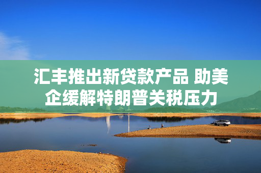 汇丰推出新贷款产品 助美企缓解特朗普关税压力