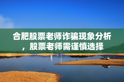 合肥股票老师诈骗现象分析，股票老师需谨慎选择