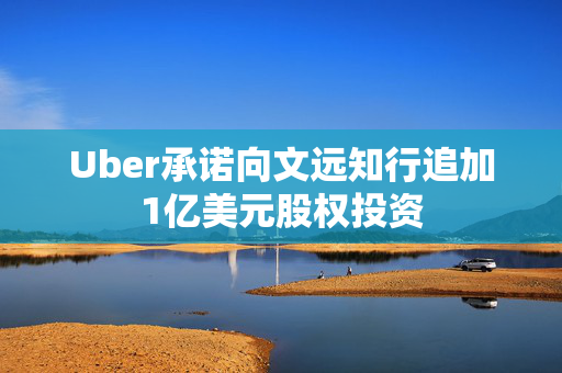 Uber承诺向文远知行追加1亿美元股权投资