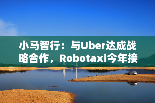 小马智行：与Uber达成战略合作，Robotaxi今年接入Uber平台