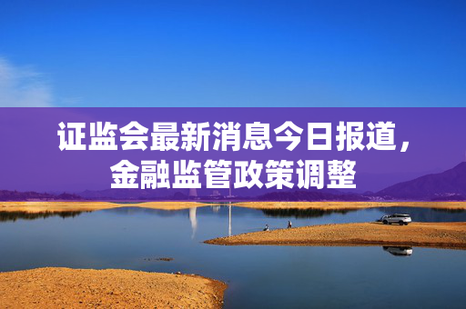 证监会最新消息今日报道，金融监管政策调整