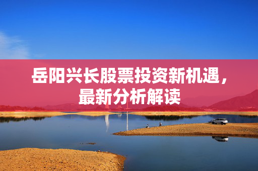 岳阳兴长股票投资新机遇，最新分析解读