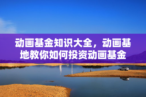动画基金知识大全，动画基地教你如何投资动画基金