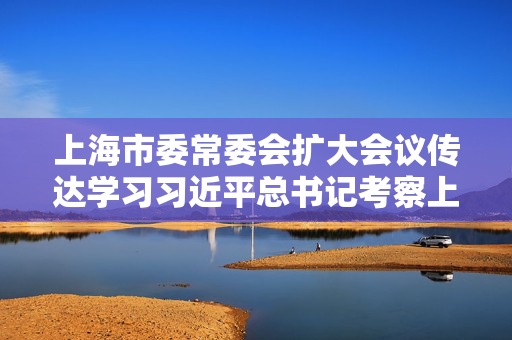 上海市委常委会扩大会议传达学习习近平总书记考察上海重要讲话和在部分省区市“十五五”时期经济社会发展座谈会上的重要讲话精神