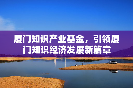 厦门知识产业基金，引领厦门知识经济发展新篇章