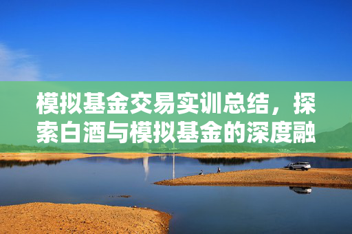 模拟基金交易实训总结，探索白酒与模拟基金的深度融合