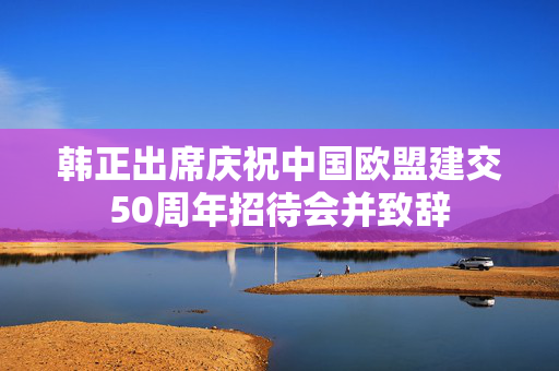 韩正出席庆祝中国欧盟建交50周年招待会并致辞