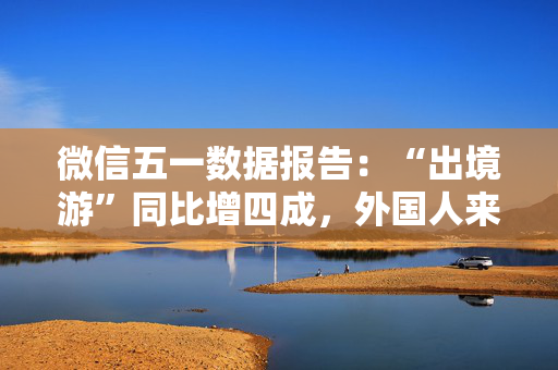 微信五一数据报告：“出境游”同比增四成，外国人来华涨两倍