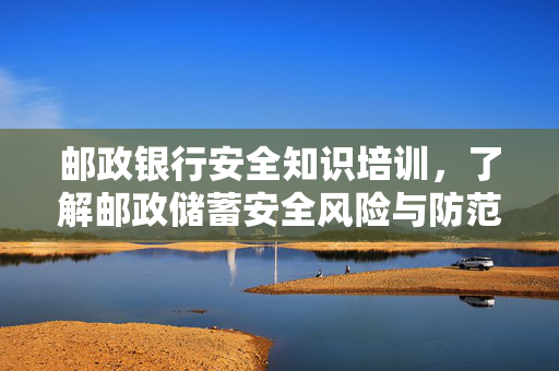 邮政银行安全知识培训，了解邮政储蓄安全风险与防范措施