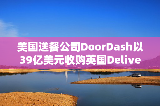 美国送餐公司DoorDash以39亿美元收购英国Deliveroo