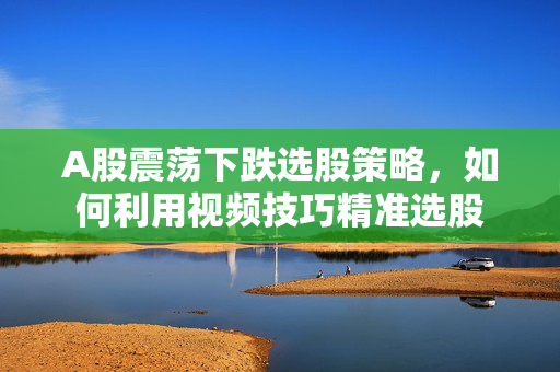 A股震荡下跌选股策略，如何利用视频技巧精准选股