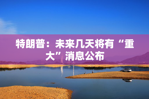 特朗普：未来几天将有“重大”消息公布