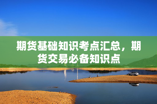 期货基础知识考点汇总，期货交易必备知识点