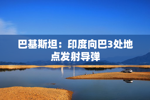 巴基斯坦：印度向巴3处地点发射导弹