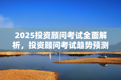 2025投资顾问考试全面解析，投资顾问考试趋势预测