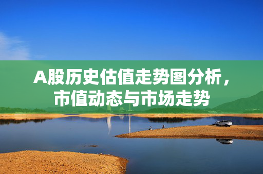 A股历史估值走势图分析，市值动态与市场走势