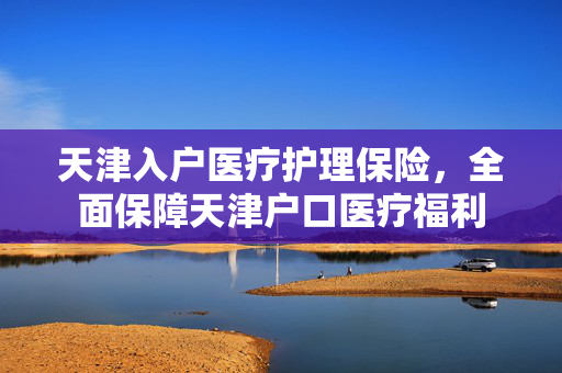 天津入户医疗护理保险，全面保障天津户口医疗福利