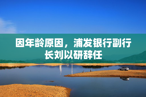 因年龄原因，浦发银行副行长刘以研辞任
