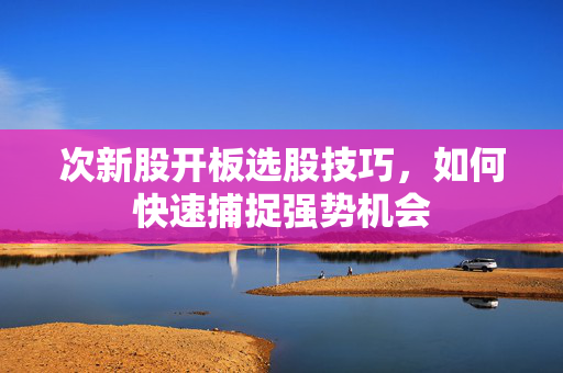 次新股开板选股技巧，如何快速捕捉强势机会