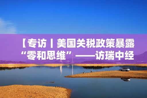 【专访丨美国关税政策暴露“零和思维”——访瑞中经济协会主席魏希霆】