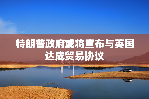 特朗普政府或将宣布与英国达成贸易协议