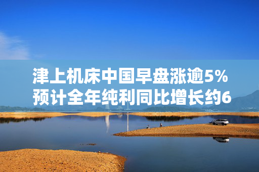 津上机床中国早盘涨逾5% 预计全年纯利同比增长约60%