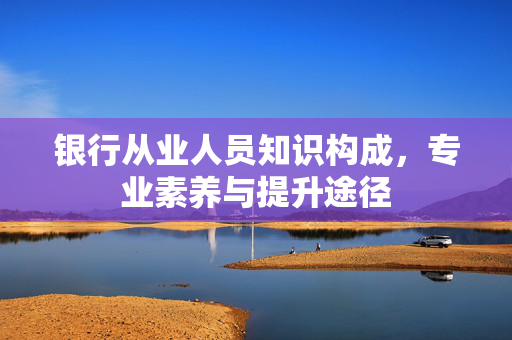 银行从业人员知识构成，专业素养与提升途径