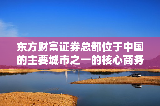 东方财富证券总部位于中国的主要城市之一的核心商务区或金融中心