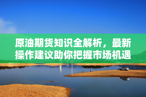 原油期货知识全解析，最新操作建议助你把握市场机遇