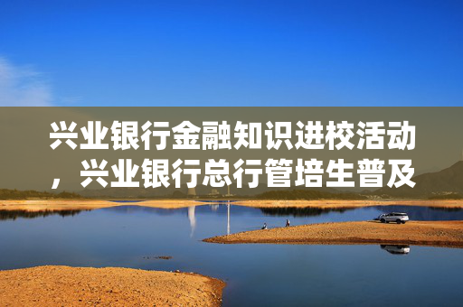 兴业银行金融知识进校活动，兴业银行总行管培生普及金融科技知识