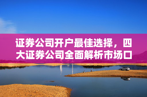 证券公司开户最佳选择，四大证券公司全面解析市场口碑与服务质量