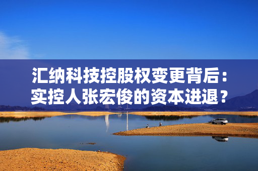 汇纳科技控股权变更背后：实控人张宏俊的资本进退？公司业绩乏力