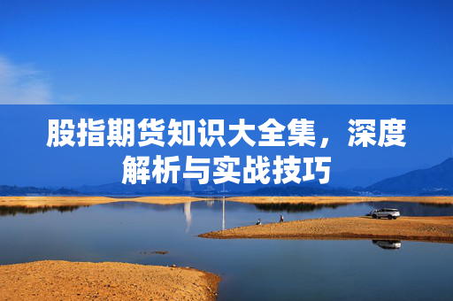 股指期货知识大全集，深度解析与实战技巧