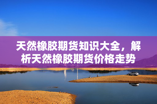 天然橡胶期货知识大全，解析天然橡胶期货价格走势