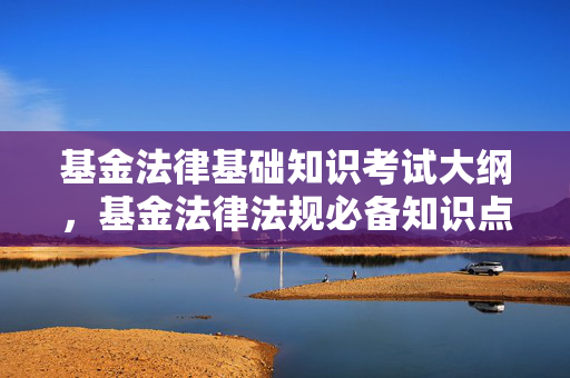 基金法律基础知识考试大纲，基金法律法规必备知识点