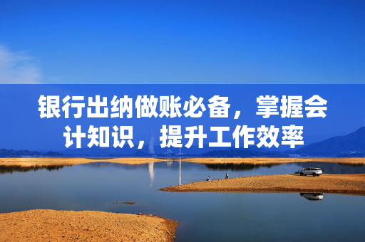 银行出纳做账必备，掌握会计知识，提升工作效率