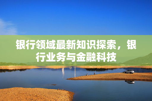 银行领域最新知识探索，银行业务与金融科技