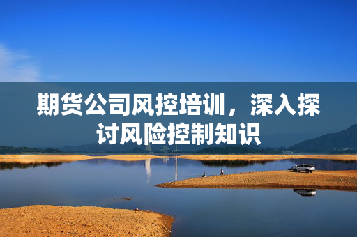 期货公司风控培训，深入探讨风险控制知识