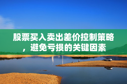 股票买入卖出差价控制策略，避免亏损的关键因素