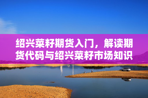 绍兴菜籽期货入门，解读期货代码与绍兴菜籽市场知识