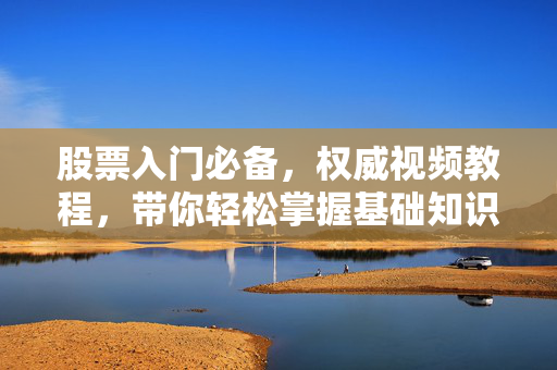股票入门必备，权威视频教程，带你轻松掌握基础知识